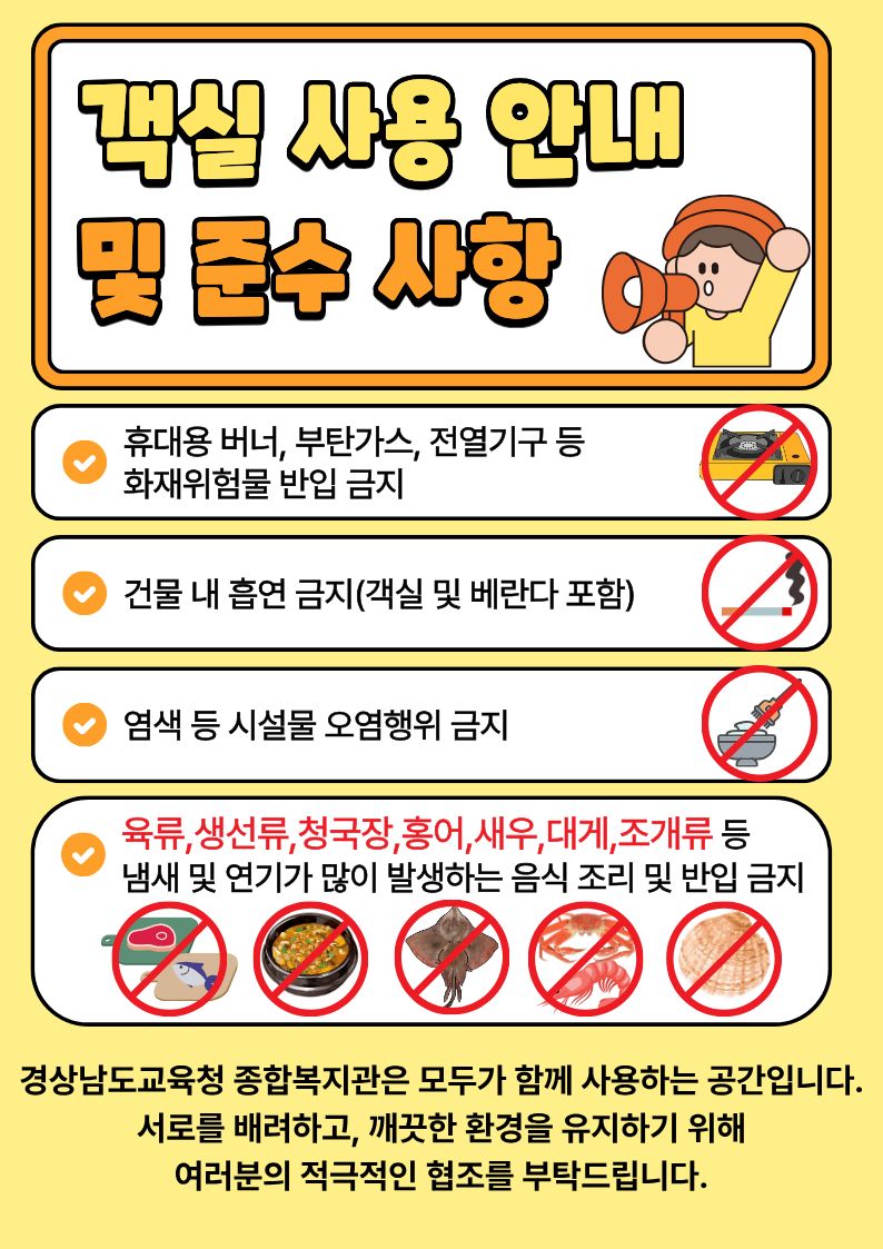  객실사용 안내 및 준수사항

1. 휴대용버너, 부탄가스, 전열기구 등 화재위험물 반입금지
2. 건물 내 흡연금지 (객실 및 베란다 포함)
3.염색 등 시설물 오염행위 금지
4.육류,생선류,청국장,홍어,새우,대게,조개류 등 냄새 및 연기가 많이 발생하는 음식 조리 및 반입 금지
