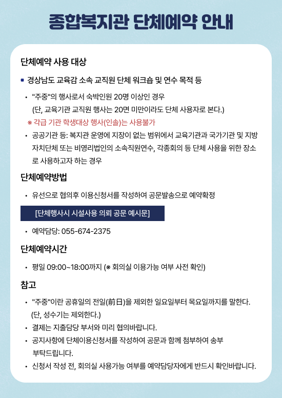 단체예약 사용 대상

경상남도교육감 소속 교직원 단체 워크숍 및 연수 목적 등

“주중”의 행사로서 숙박인원 20명 이상인 경우

(단, 교육기관 교직원 행사는 20명 미만이라도 단체 사용자로 본다.)

※ 각급 기관 학생대상 행사(인솔)는 사용불가

공공기관 등: 복지관 운영에 지장이 없는 범위에서 교육기관과 국가기관 및 지방자치단체 또는 비영리법인의 소속직원연수, 각종회의 등 자 하는 경우

단체예약방법

유선으로 협의후 이용신청서를 작성하여 공문발송으로 예약확정

→ [단체행사지 시설사용 의뢰 공문 예시문]

예약담당: 055-674-2375

단체예약시간

평일 09:00~18:00까지 (※ 회의실 이용가능 여부 사전 확인)

참고

“주중”이란 공휴일의 전일(前日)을 제외한 일요일부터 목요일까지를 말한다.(단, 성수기는 제외한다.)

결제는 지정담당 부서와 미리 협의바랍니다.

공지사항에 단체이용신청서가 작성되어 공문과 함께 첨부하여 송부 부탁드립니다.

신청서 작성 전, 회의실 사용가능 여부를 예약담당자에게 반드시 확인바랍니다.